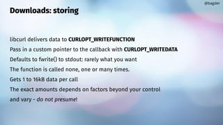 Downloads: storing
libcurl delivers data to CURLOPT_WRITEFUNCTION
Pass in a custom pointer to the callback with CURLOPT_WRITEDATA
Defaults to fwrite() to stdout: rarely what you want
The function is called none, one or many times.
Gets 1 to 16kB data per call
The exact amounts depends on factors beyond your control
and vary - do not presume!
@bagder
 