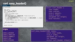 curl_easy_header()
@bagder
curl_easy_header(CURL *easy,
const char *name,
size_t index,
unsigned int origin,
int request,
struct curl_header * hout);
struct curl_header {
char *name;
char *value;
size_t amount;
size_t index;
unsigned int origin;
void *anchor;
};
content-type.c
int main(void)
{
CURL *curl;
CURLcode res = CURLE_OK;
curl = curl_easy_init();
if(curl) {
struct curl_header *type;
CURLHcode h;
curl_easy_setopt(curl, CURLOPT_URL, "https://curl.se/");
res = curl_easy_perform(curl);
h = curl_easy_header(easy, "Content-Type", 0, CURLH_HEADER, -1, &type);
if(!h type)
printf("Content-Type: %sn", type->value);
curl_easy_cleanup(curl);
}
return (int)res;
}
Origins
CURLH_HEADER
CURLH_TRAILER
CURLH_CONNECT
CURLH_1XX
CURLH_PSEUDO
 