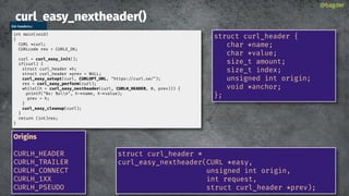 curl_easy_nextheader()
@bagder
struct curl_header *
curl_easy_nextheader(CURL *easy,
unsigned int origin,
int request,
struct curl_header *prev);
struct curl_header {
char *name;
char *value;
size_t amount;
size_t index;
unsigned int origin;
void *anchor;
};
list-headers.c
int main(void)
{
CURL *curl;
CURLcode res = CURLE_OK;
curl = curl_easy_init();
if(curl) {
struct curl_header *h;
struct curl_header *prev = NULL;
curl_easy_setopt(curl, CURLOPT_URL, "https://curl.se/");
res = curl_easy_perform(curl);
while((h = curl_easy_nextheader(curl, CURLH_HEADER, 0, prev))) {
printf("%s: %sn", h->name, h->value);
prev = h;
}
curl_easy_cleanup(curl);
}
return (int)res;
}
Origins
CURLH_HEADER
CURLH_TRAILER
CURLH_CONNECT
CURLH_1XX
CURLH_PSEUDO
 