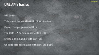 URL API : basics
RFC 3986+
This is not the WHATWG URL Speciﬁcation
Parse, change, generate URLs
The CURLU * handle represents a URL
Create a URL handle with curl_url()
Or duplicate an existing with curl_url_dup()
@bagder
 