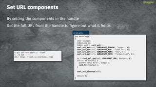 Set URL components
By setting the components in the handle
Get the full URL from the handle to ﬁgure out what it holds
@bagder
url-set-parts.c
int main(void)
{
char *output;
CURLUcode rc;
CURLU *url = curl_url();
curl_url_set(url, CURLUPART_SCHEME, "https", 0);
curl_url_set(url, CURLUPART_HOST, "curl.se", 0);
curl_url_set(url, CURLUPART_PORT, "443", 0);
curl_url_set(url, CURLUPART_PATH, "/index.html", 0);
rc = curl_url_get(url, CURLUPART_URL, &output, 0);
if(!rc output) {
printf("URL: %sn", output);
curl_free(output);
}
curl_url_cleanup(url);
return 0;
}
$ gcc url-set-parts.c -lcurl
$ ./a.out
URL: https://curl.se:443/index.html
 