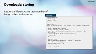 Downloads: storing
Return a different value than number of
bytes to deal with == error
@bagder
struct memory {
char *ptr;
size_t size;
};
static size_t
write_cb(void *contents, size_t size, size_t nmemb, void *userp)
{
struct memory *mem = userp;
size_t realsize = size * nmemb;
char *ptr = realloc(mem->ptr, mem->size + realsize + 1);
if(!ptr) {
fprintf(stderr, "not enough memoryn");
return 0;
}
mem->ptr = ptr;
memcpy(&mem->ptr[mem->size], contents, realsize);
mem->size += realsize;
mem->ptr[mem->size] = 0;
return realsize;
}
write-callback.c
 