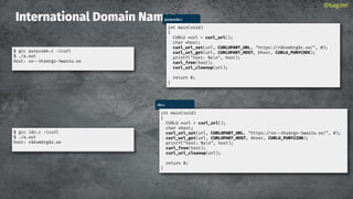 International Domain Names
@bagder
punycode.c
int main(void)
{
CURLU *url = curl_url();
char *host;
curl_url_set(url, CURLUPART_URL, "https://räksmörgås.se/", 0);
curl_url_get(url, CURLUPART_HOST, &host, CURLU_PUNYCODE);
printf("host: %sn", host);
curl_free(host);
curl_url_cleanup(url);
return 0;
}
$ gcc punycode.c -lcurl
$ ./a.out
host: xn rksmrgs-5wao1o.se
idn.c
int main(void)
{
CURLU *url = curl_url();
char *host;
curl_url_set(url, CURLUPART_URL, "https://xn rksmrgs-5wao1o.se/", 0);
curl_url_get(url, CURLUPART_HOST, &host, CURLU_PUNY2IDN);
printf("host: %sn", host);
curl_free(host);
curl_url_cleanup(url);
return 0;
}
$ gcc idn.c -lcurl
$ ./a.out
host: räksmörgås.se
 
