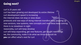 Going next?
curl is 25 years old
curl has been growing and developed its entire lifetime
curl development speed is increasing
the Internet does not stop or slow down
protocols and new ways of doing Internet transfers keep popping up
new versions, new systems, new concepts and new ideas keep coming
there is no slowdown in sight
reasonably, curl will keep develop
curl will keep expanding, get new features, get taught new things
we, the community, make it do what we think it should do
you can affect what’s next for curl
@bagder
 