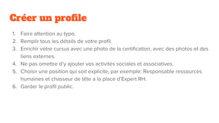 Créer un profile
1. Faire attention au typo.
2. Remplir tous les détails de votre profil.
3. Enrichir votre cursus avec une photo de la certification, avec des photos et des
liens externes.
4. Ne pas omettre d’y ajouter vos activités sociales et associatives.
5. Choisir une position qui soit explicite, par exemple: Responsable ressources
humaines et chasseur de tête a la place d’Expert RH.
6. Garder le profil public.
 