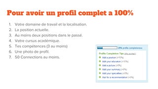 Pour avoir un profil complet a 100%
1. Votre domaine de travail et la localisation.
2. La position actuelle.
3. Au moins deux positions dans le passé.
4. Votre cursus académique.
5. Tes compétences (3 au moins)
6. Une photo de profil.
7. 50 Connections au moins.
 