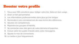 Booster votre profile
1. Vous avez 120 caractères pour rédiger votre bio, faites-en bon usage.
2. Avoir un lien personnalisé.
3. Les informations professionnelles dans plus qu'une langue.
4. Demandez à vos connaissances de vous écrire des références.
5. Ajoutez vos compétences.
6. Rejoindre les groupes d'intérêts.
7. Se connecter avec des gens de votre domaine d’expertise.
8. Inclure votre lien public linkedin dans votre messagerie.
9. Ajouter le max de connections.
10. Le mettre à jour fréquemment.
 