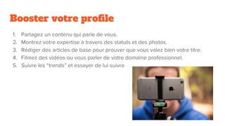 Booster votre profile
1. Partagez un contenu qui parle de vous.
2. Montrez votre expertise à travers des statuts et des photos.
3. Rédiger des articles de base pour prouver que vous valez bien votre titre.
4. Filmez des vidéos ou vous parler de votre domaine professionnel.
5. Suivre les “trends” et essayer de lui suivre
 