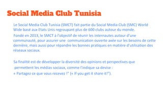 Social Media Club Tunisia
Le Social Media Club Tunisia (SMCT) fait partie du Social Media Club (SMC) World
Wide basé aux Etats Unis regroupant plus de 600 clubs autour du monde.
Fondé en 2013, le SMCT à l’objectif de réunir les internautes autour d’une
communauté, pour assurer une communication ouverte axée sur les besoins de cette
dernière, mais aussi pour répandre les bonnes pratiques en matière d’utilisation des
réseaux sociaux.
Sa finalité est de développer la diversité des opinions et perspectives que
permettent les médias sociaux, comme l'indique sa devise :
« Partagez ce que vous recevez !" (« If you get it share it!").
 