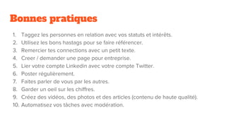 Bonnes pratiques
1. Taggez les personnes en relation avec vos statuts et intérêts.
2. Utilisez les bons hastags pour se faire référencer.
3. Remercier tes connections avec un petit texte.
4. Creer / demander une page pour entreprise.
5. Lier votre compte Linkedin avec votre compte Twitter.
6. Poster régulièrement.
7. Faites parler de vous par les autres.
8. Garder un oeil sur les chiffres.
9. Créez des vidéos, des photos et des articles (contenu de haute qualité).
10. Automatisez vos tâches avec modération.
 
