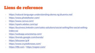 Liens de reference
- https://natural-language-understanding-demo.ng.bluemix.net/
- https://www.photofeeler.com/
- https://www.canva.com/
- https://spark.adobe.com/sp/
- https://business.linkedin.com/sales-solutions/social-selling/the-social-selling-
index-ssi
- https://webapp.wisestamp.com/
- https://trends.google.com/trends/
- https://discover.ly/#
- https://www.crystalknows.com/
- https://ifttt.com / https://zapier.com/
 
