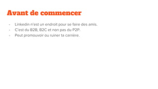 Avant de commencer
- Linkedin n’est un endroit pour se faire des amis.
- C’est du B2B, B2C et non pas du P2P.
- Peut promouvoir ou ruiner ta carrière.
 