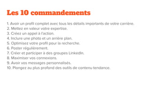 Les 10 commandements
1. Avoir un profil complet avec tous les détails importants de votre carrière.
2. Mettez en valeur votre expertise.
3. Créez un appel à l'action.
4. Inclure une photo et un arrière plan.
5. Optimisez votre profil pour la recherche.
6. Poster régulièrement.
7. Créer et participer à des groupes LinkedIn.
8. Maximiser vos connexions.
9. Avoir vos messages personnalisés.
10. Plongez au plus profond des outils de contenu tendance.
 