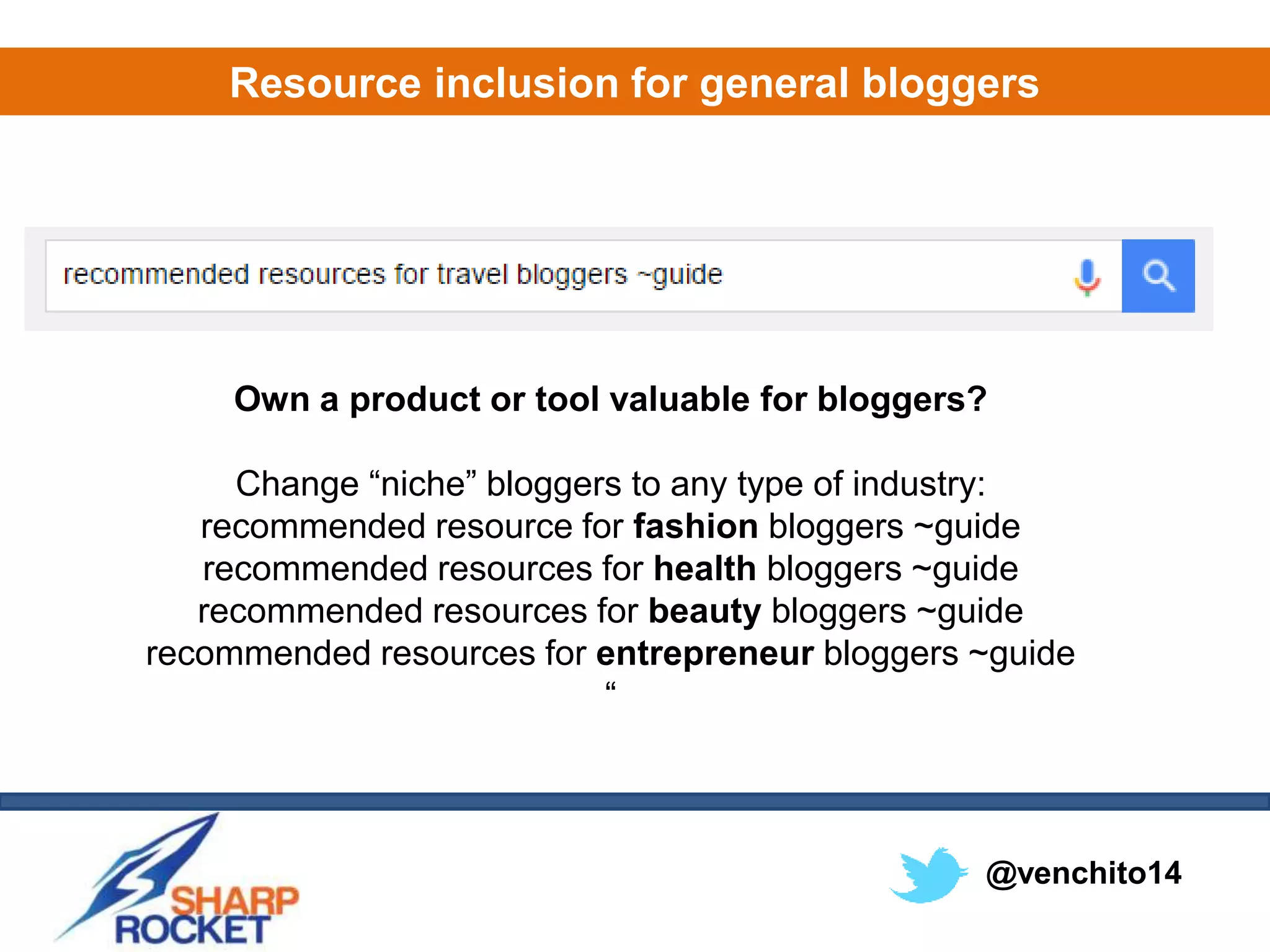 @venchito14
Resource inclusion for general bloggers
Own a product or tool valuable for bloggers?
Change “niche” bloggers to any type of industry:
recommended resource for fashion bloggers ~guide
recommended resources for health bloggers ~guide
recommended resources for beauty bloggers ~guide
recommended resources for entrepreneur bloggers ~guide
“
 