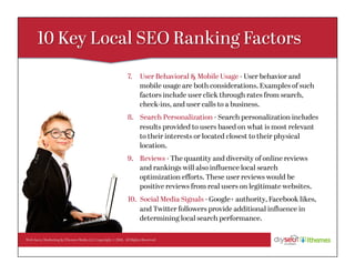Web Savvy Marketing & iThemes Media LLC Copyright © 2016, All Rights Reserved
7.  User Behavioral & Mobile Usage - User behavior and
mobile usage are both considerations. Examples of such
factors include user click through rates from search,
check-ins, and user calls to a business.
8.  Search Personalization - Search personalization includes
results provided to users based on what is most relevant
to their interests or located closest to their physical
location.
9.  Reviews - The quantity and diversity of online reviews
and rankings will also inﬂuence local search
optimization eﬀorts. These user reviews would be
positive reviews from real users on legitimate websites.
10.  Social Media Signals - Google+ authority, Facebook likes,
and Twitter followers provide additional inﬂuence in
determining local search performance.
 