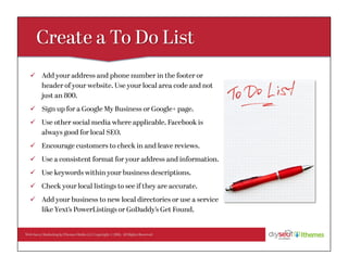 Web Savvy Marketing & iThemes Media LLC Copyright © 2016, All Rights Reserved
ü  Add your address and phone number in the footer or
header of your website. Use your local area code and not
just an 800.
ü  Sign up for a Google My Business or Google+ page.
ü  Use other social media where applicable. Facebook is
always good for local SEO.
ü  Encourage customers to check in and leave reviews.
ü  Use a consistent format for your address and information.
ü  Use keywords within your business descriptions.
ü  Check your local listings to see if they are accurate.
ü  Add your business to new local directories or use a service
like Yext’s PowerListings or GoDaddy’s Get Found.
 