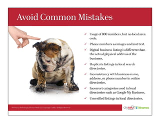 Web Savvy Marketing & iThemes Media LLC Copyright © 2016, All Rights Reserved
ü  Usage of 800 numbers, but no local area
code.
ü  Phone numbers as images and not text.
ü  Digital business listing is diﬀerent than
the actual physical address of the
business.
ü  Duplicate listings in local search
directories.
ü  Inconsistency with business name,
address, or phone number in online
directories.
ü  Incorrect categories used in local
directories such as Google My Business.
ü  Unveriﬁed listings in local directories.
 
