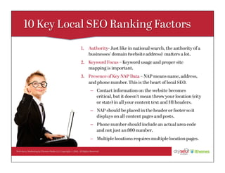 Web Savvy Marketing & iThemes Media LLC Copyright © 2016, All Rights Reserved
1.  Authority- Just like in national search, the authority of a
businesses’ domain (website address) matters a lot.
2.  Keyword Focus – Keyword usage and proper site
mapping is important.
3.  Presence of Key NAP Data – NAP means name, address,
and phone number. This is the heart of local SEO.
–  Contact information on the website becomes
critical, but it doesn’t mean throw your location (city
or state) in all your content text and H1 headers.
–  NAP should be placed in the header or footer so it
displays on all content pages and posts.
–  Phone number should include an actual area code
and not just an 800 number.
–  Multiple locations requires multiple location pages.
 