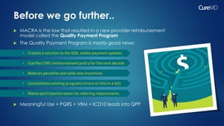 Before we go further..
 MACRA is the law that resulted in a new provider reimbursement
model called the Quality Payment Program
 The Quality Payment Program is mostly good news:
 Meaningful Use + PQRS + VBM + ICD10 leads into QPP
 