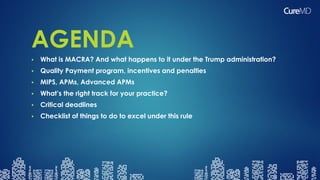 AGENDA
 What is MACRA? And what happens to it under the Trump administration?
 Quality Payment program, incentives and penalties
 MIPS, APMs, Advanced APMs
 What’s the right track for your practice?
 Critical deadlines
 Checklist of things to do to excel under this rule
 
