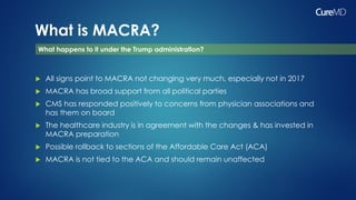What is MACRA?
 All signs point to MACRA not changing very much, especially not in 2017
 MACRA has broad support from all political parties
 CMS has responded positively to concerns from physician associations and
has them on board
 The healthcare industry is in agreement with the changes & has invested in
MACRA preparation
 Possible rollback to sections of the Affordable Care Act (ACA)
 MACRA is not tied to the ACA and should remain unaffected
What happens to it under the Trump administration?
 