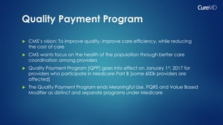 Quality Payment Program
 CMS’s vision: To improve quality, improve care efficiency, while reducing
the cost of care
 CMS wants focus on the health of the population through better care
coordination among providers
 Quality Payment Program [QPP] goes into effect on January 1st, 2017 for
providers who participate in Medicare Part B [some 600k providers are
affected]
 The Quality Payment Program ends Meaningful Use, PQRS and Value Based
Modifier as distinct and separate programs under Medicare
 