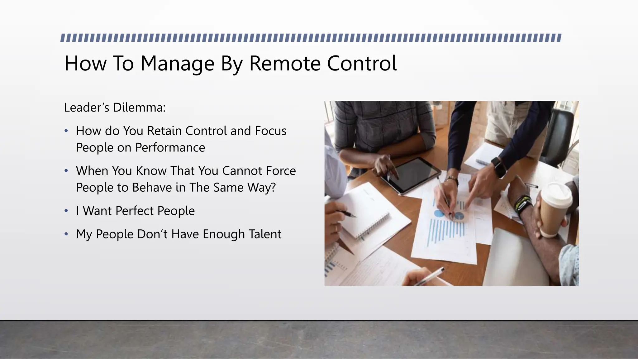 How To Manage By Remote Control
Leader’s Dilemma:
• How do You Retain Control and Focus
People on Performance
• When You Know That You Cannot Force
People to Behave in The Same Way?
• I Want Perfect People
• My People Don’t Have Enough Talent
 