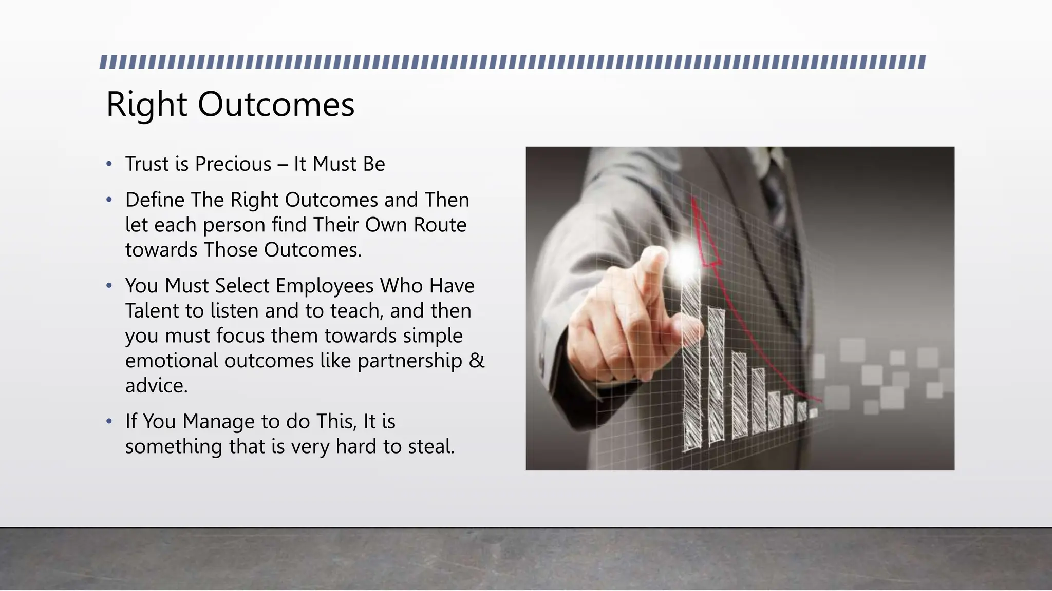Right Outcomes
• Trust is Precious – It Must Be
• Define The Right Outcomes and Then
let each person find Their Own Route
towards Those Outcomes.
• You Must Select Employees Who Have
Talent to listen and to teach, and then
you must focus them towards simple
emotional outcomes like partnership &
advice.
• If You Manage to do This, It is
something that is very hard to steal.
 