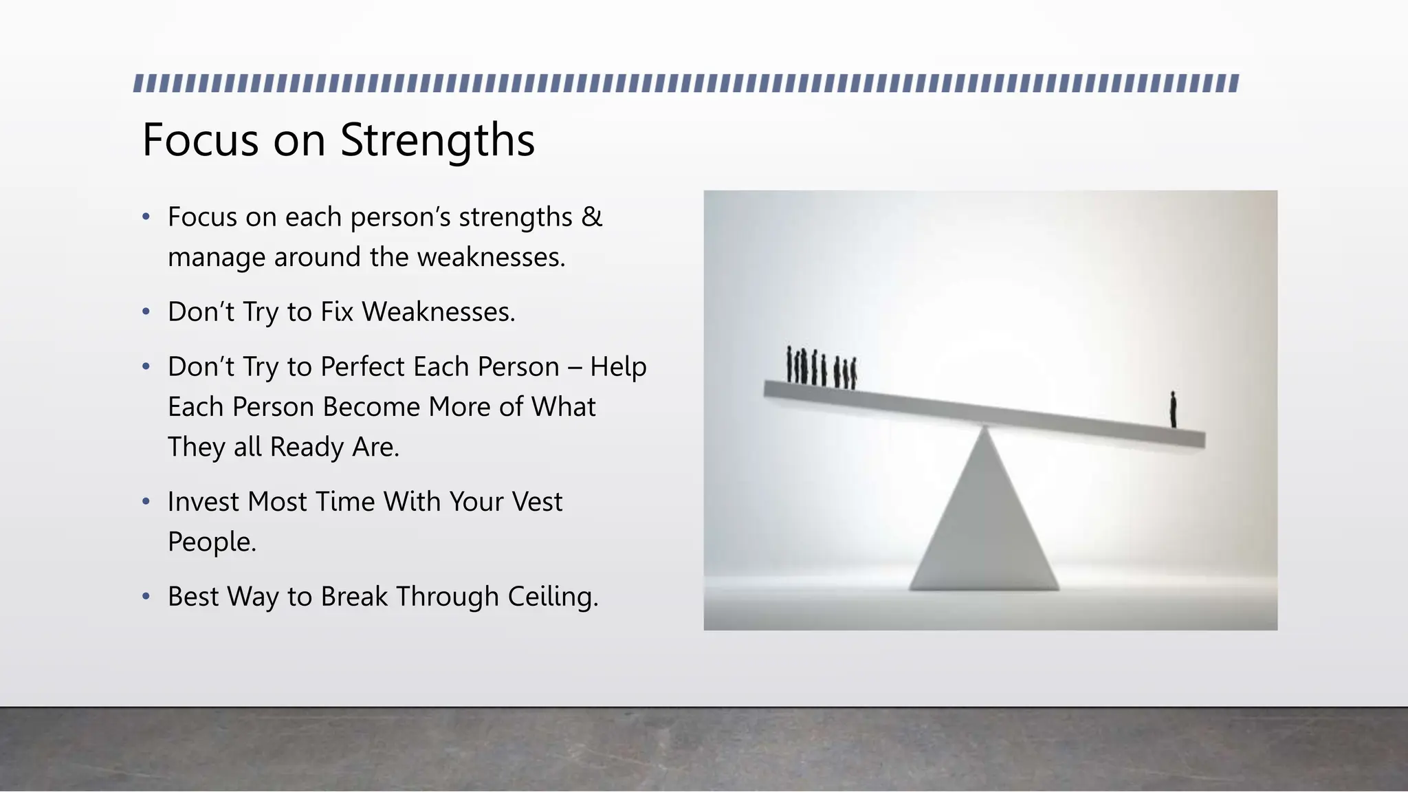 Focus on Strengths
• Focus on each person’s strengths &
manage around the weaknesses.
• Don’t Try to Fix Weaknesses.
• Don’t Try to Perfect Each Person – Help
Each Person Become More of What
They all Ready Are.
• Invest Most Time With Your Vest
People.
• Best Way to Break Through Ceiling.
 