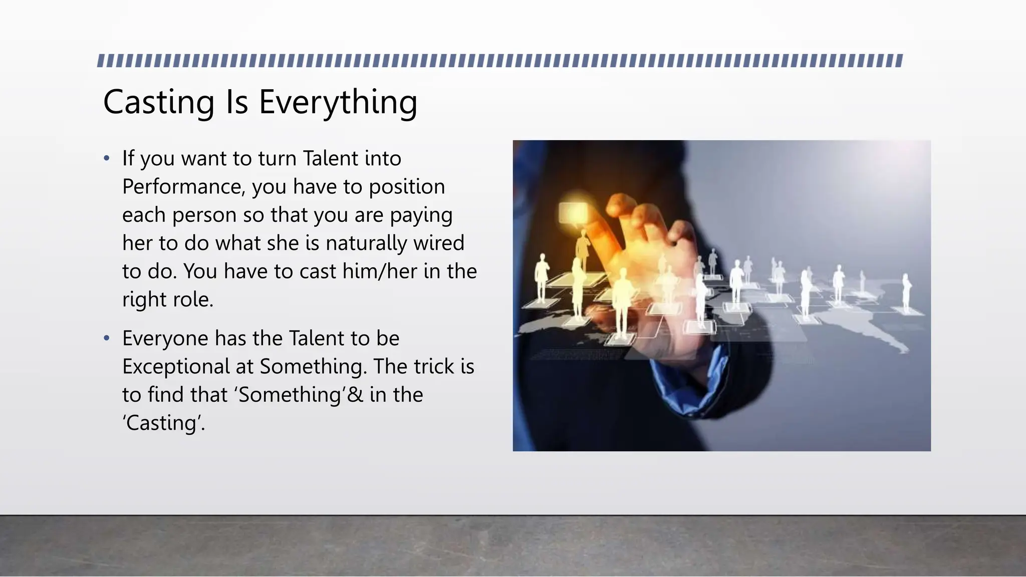 Casting Is Everything
• If you want to turn Talent into
Performance, you have to position
each person so that you are paying
her to do what she is naturally wired
to do. You have to cast him/her in the
right role.
• Everyone has the Talent to be
Exceptional at Something. The trick is
to find that ‘Something’& in the
‘Casting’.
 