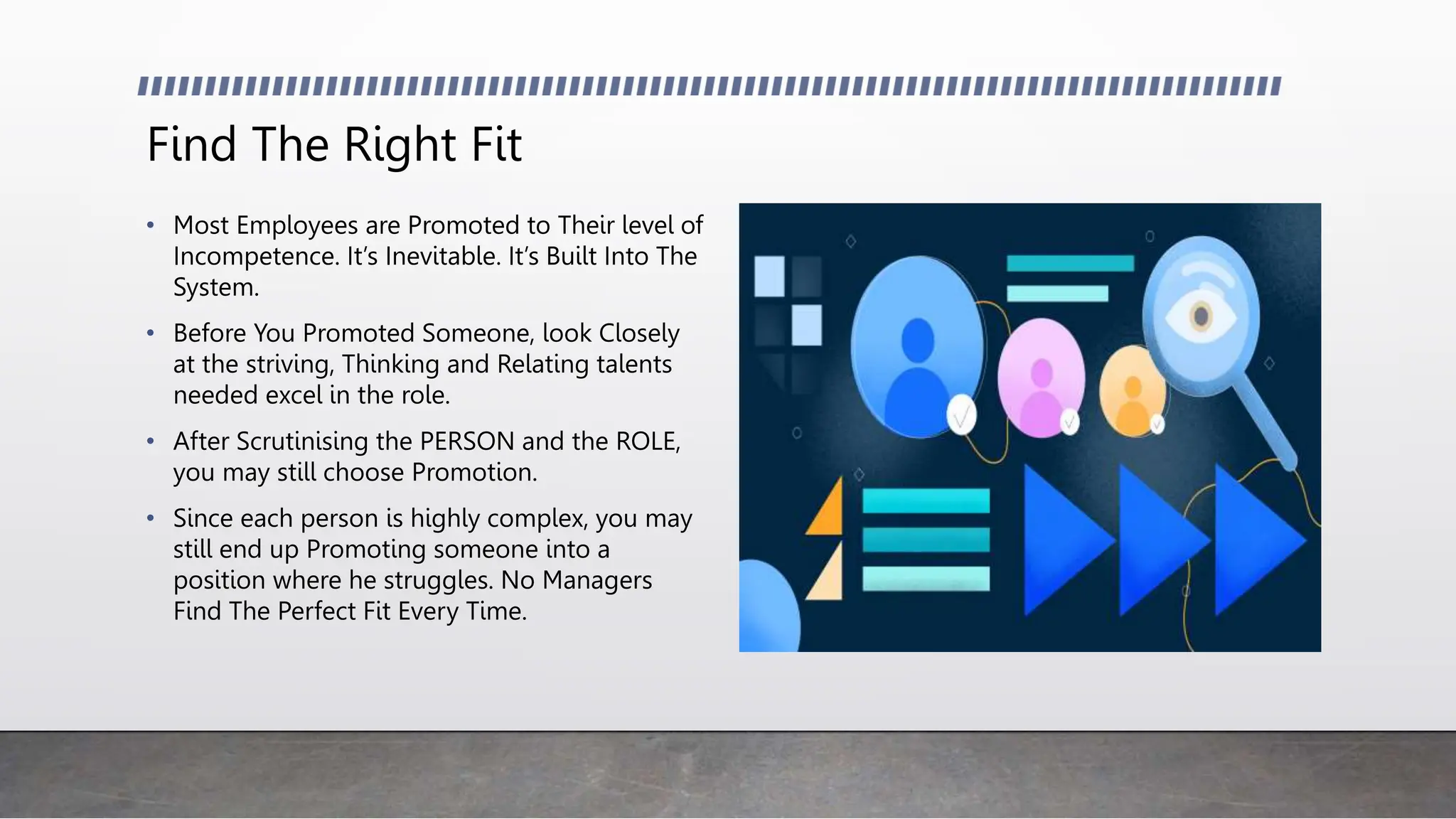 Find The Right Fit
• Most Employees are Promoted to Their level of
Incompetence. It’s Inevitable. It’s Built Into The
System.
• Before You Promoted Someone, look Closely
at the striving, Thinking and Relating talents
needed excel in the role.
• After Scrutinising the PERSON and the ROLE,
you may still choose Promotion.
• Since each person is highly complex, you may
still end up Promoting someone into a
position where he struggles. No Managers
Find The Perfect Fit Every Time.
 