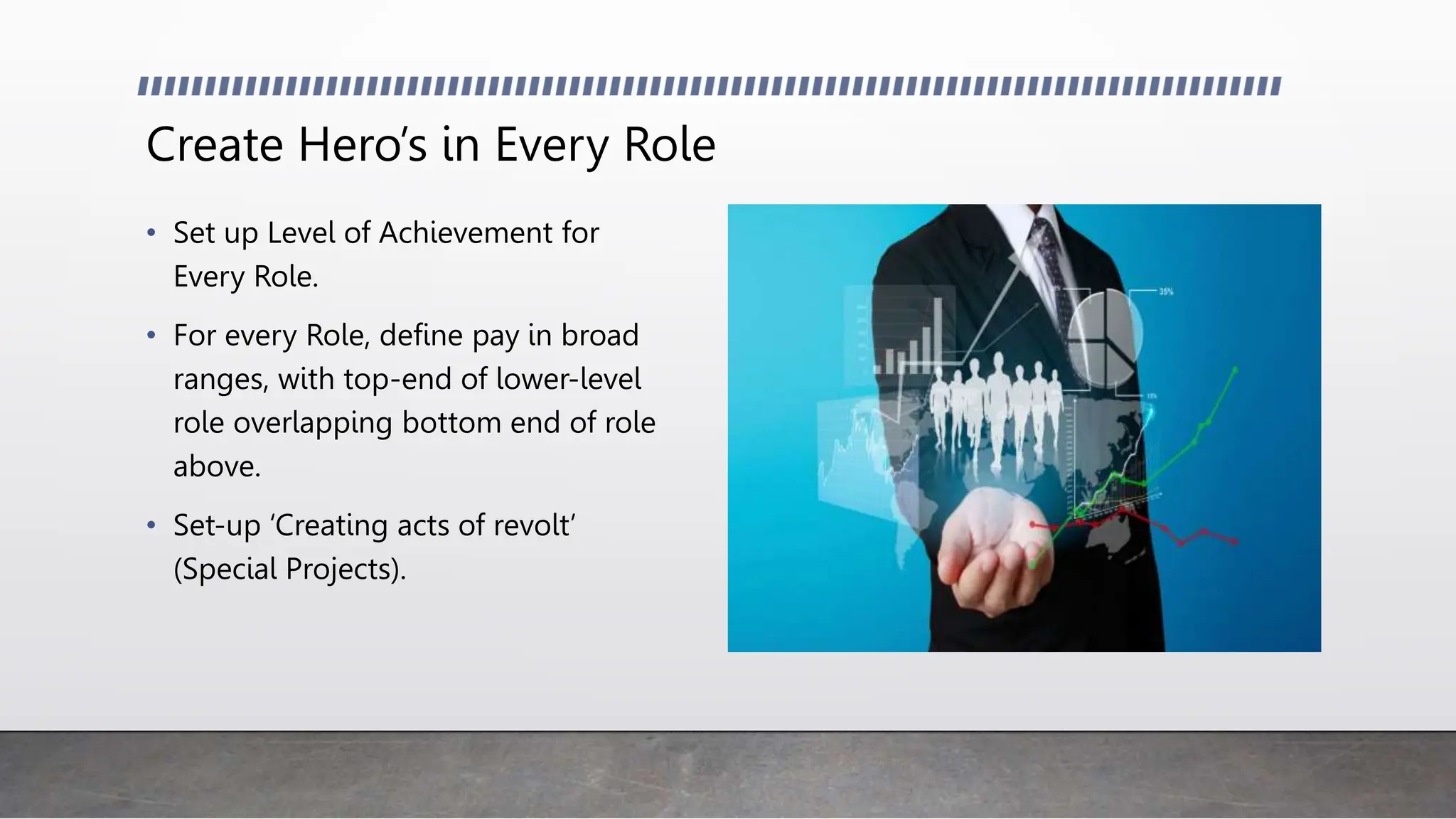 Create Hero’s in Every Role
• Set up Level of Achievement for
Every Role.
• For every Role, define pay in broad
ranges, with top-end of lower-level
role overlapping bottom end of role
above.
• Set-up ‘Creating acts of revolt’
(Special Projects).
 