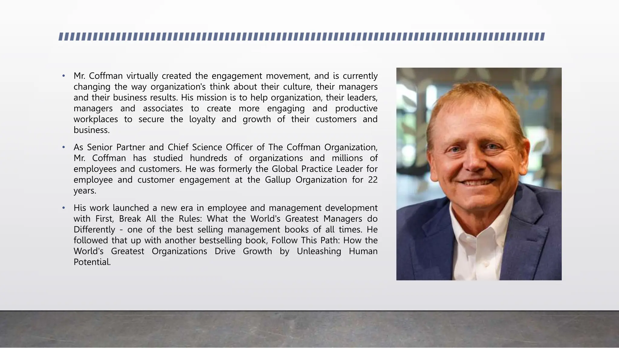 • Mr. Coffman virtually created the engagement movement, and is currently
changing the way organization's think about their culture, their managers
and their business results. His mission is to help organization, their leaders,
managers and associates to create more engaging and productive
workplaces to secure the loyalty and growth of their customers and
business.
• As Senior Partner and Chief Science Officer of The Coffman Organization,
Mr. Coffman has studied hundreds of organizations and millions of
employees and customers. He was formerly the Global Practice Leader for
employee and customer engagement at the Gallup Organization for 22
years.
• His work launched a new era in employee and management development
with First, Break All the Rules: What the World's Greatest Managers do
Differently - one of the best selling management books of all times. He
followed that up with another bestselling book, Follow This Path: How the
World's Greatest Organizations Drive Growth by Unleashing Human
Potential.
 