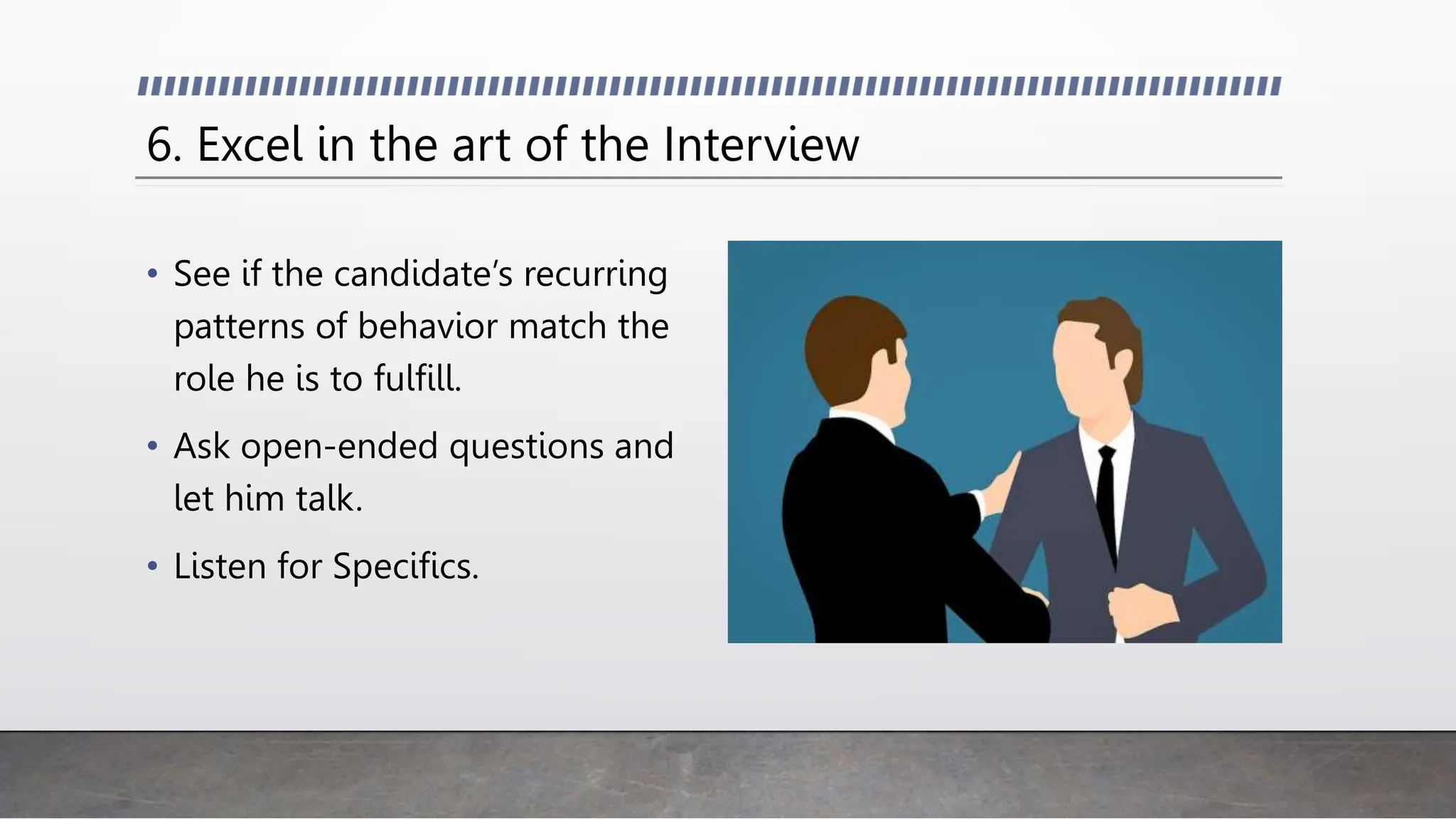 6. Excel in the art of the Interview
• See if the candidate’s recurring
patterns of behavior match the
role he is to fulfill.
• Ask open-ended questions and
let him talk.
• Listen for Specifics.
 