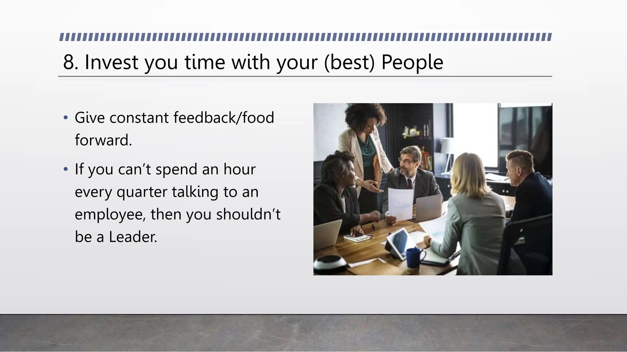 8. Invest you time with your (best) People
• Give constant feedback/food
forward.
• If you can’t spend an hour
every quarter talking to an
employee, then you shouldn’t
be a Leader.
 