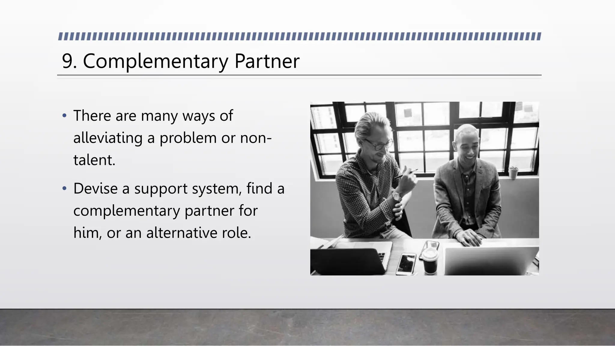 9. Complementary Partner
• There are many ways of
alleviating a problem or non-
talent.
• Devise a support system, find a
complementary partner for
him, or an alternative role.
 