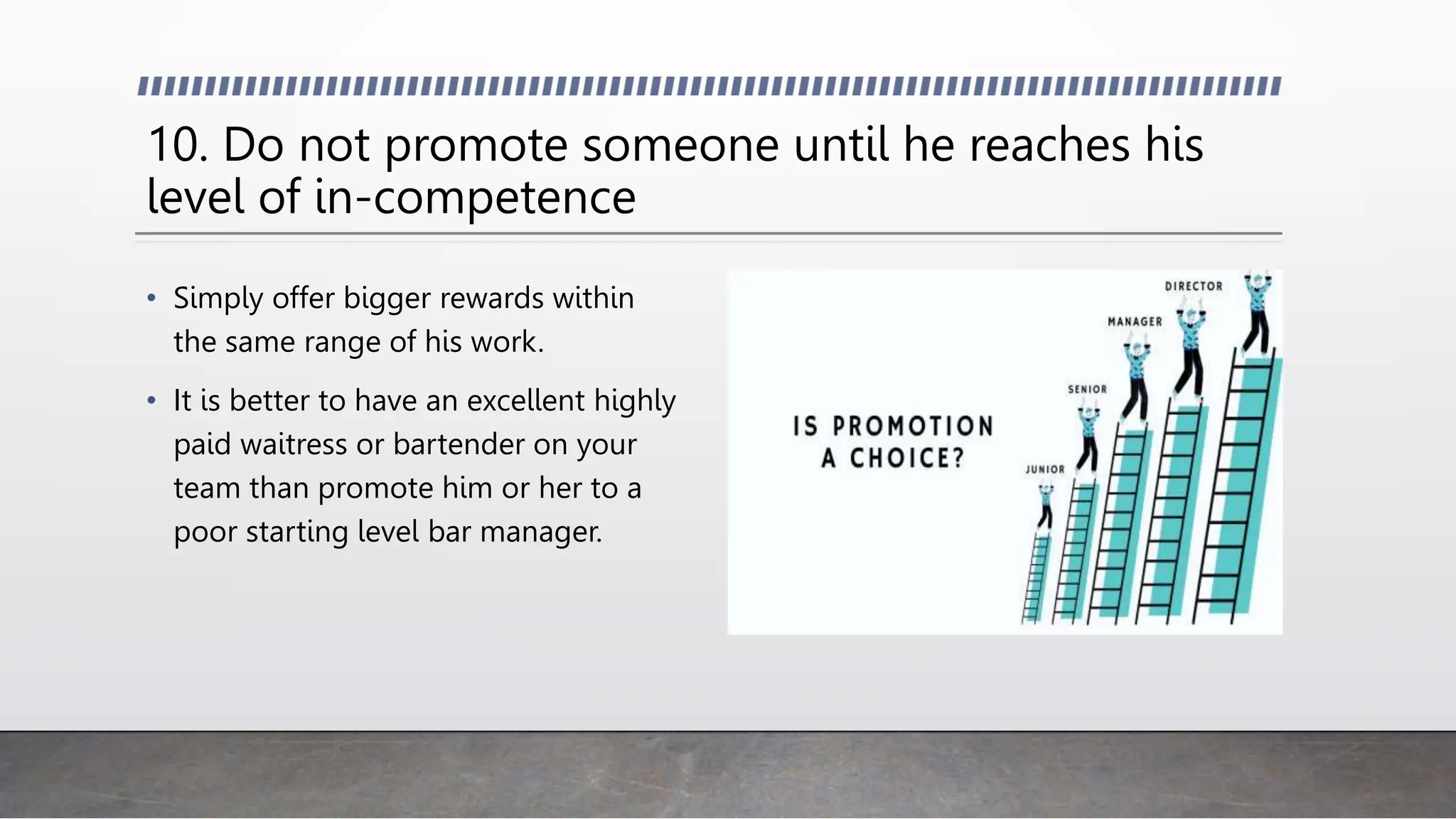 10. Do not promote someone until he reaches his
level of in-competence
• Simply offer bigger rewards within
the same range of his work.
• It is better to have an excellent highly
paid waitress or bartender on your
team than promote him or her to a
poor starting level bar manager.
 