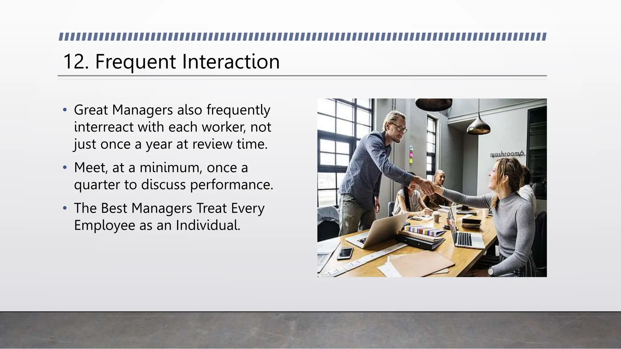 12. Frequent Interaction
• Great Managers also frequently
interreact with each worker, not
just once a year at review time.
• Meet, at a minimum, once a
quarter to discuss performance.
• The Best Managers Treat Every
Employee as an Individual.
 