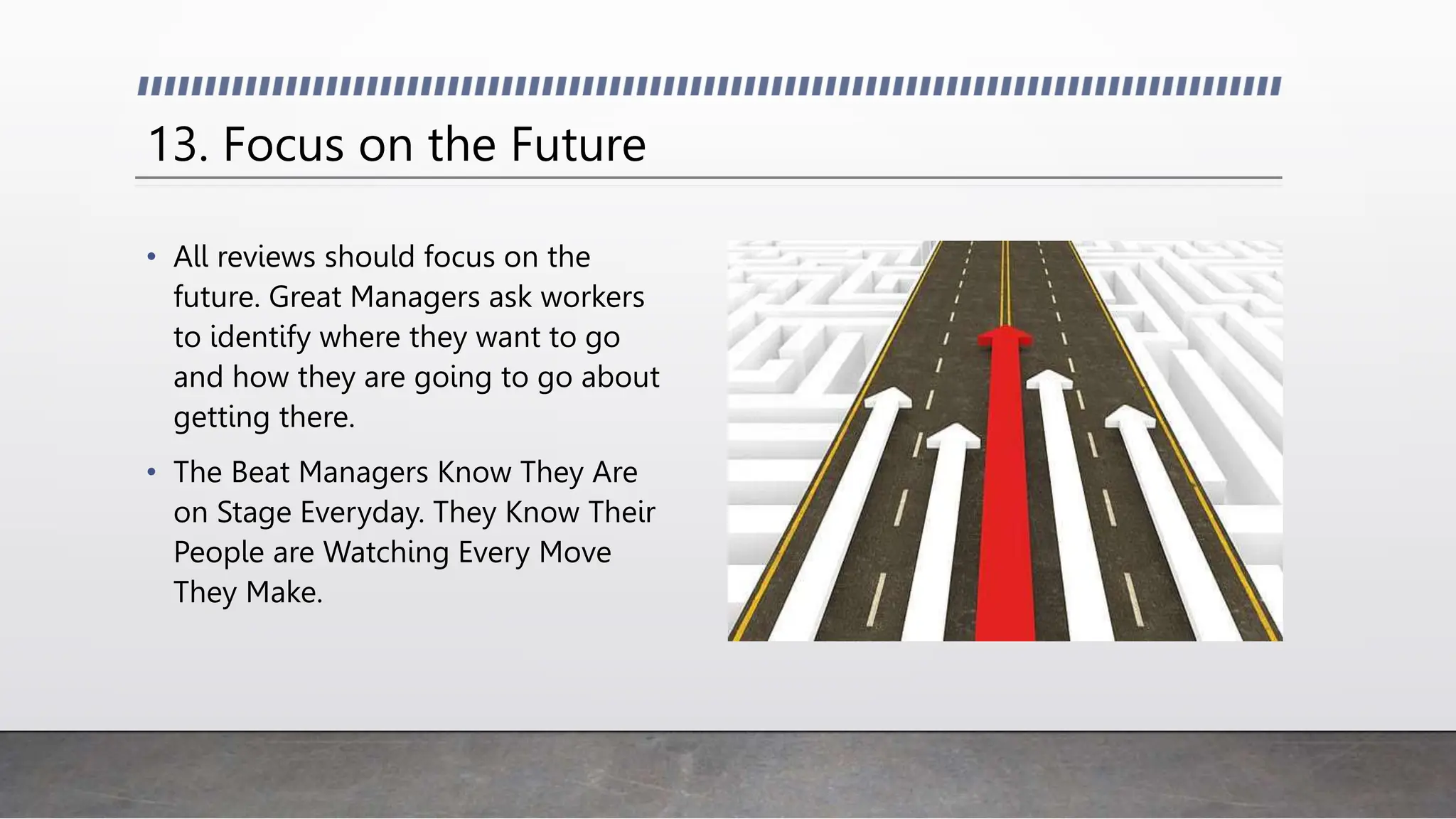 13. Focus on the Future
• All reviews should focus on the
future. Great Managers ask workers
to identify where they want to go
and how they are going to go about
getting there.
• The Beat Managers Know They Are
on Stage Everyday. They Know Their
People are Watching Every Move
They Make.
 