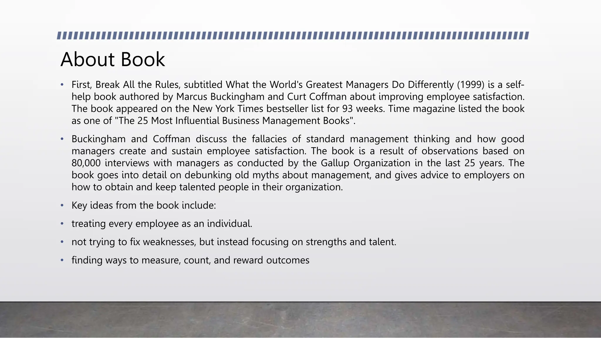 About Book
• First, Break All the Rules, subtitled What the World's Greatest Managers Do Differently (1999) is a self-
help book authored by Marcus Buckingham and Curt Coffman about improving employee satisfaction.
The book appeared on the New York Times bestseller list for 93 weeks. Time magazine listed the book
as one of "The 25 Most Influential Business Management Books".
• Buckingham and Coffman discuss the fallacies of standard management thinking and how good
managers create and sustain employee satisfaction. The book is a result of observations based on
80,000 interviews with managers as conducted by the Gallup Organization in the last 25 years. The
book goes into detail on debunking old myths about management, and gives advice to employers on
how to obtain and keep talented people in their organization.
• Key ideas from the book include:
• treating every employee as an individual.
• not trying to fix weaknesses, but instead focusing on strengths and talent.
• finding ways to measure, count, and reward outcomes
 