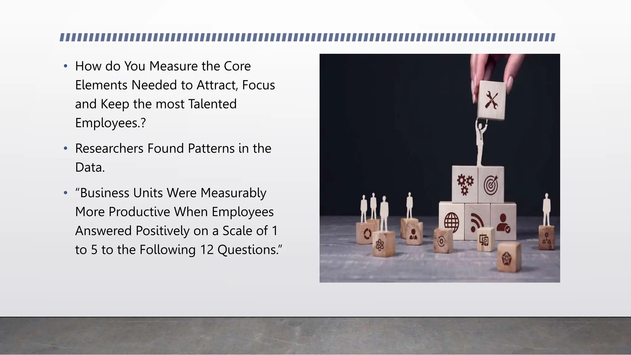 • How do You Measure the Core
Elements Needed to Attract, Focus
and Keep the most Talented
Employees.?
• Researchers Found Patterns in the
Data.
• “Business Units Were Measurably
More Productive When Employees
Answered Positively on a Scale of 1
to 5 to the Following 12 Questions.”
 
