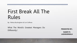 First Break All The
Rules
By:- Markus Buckingham & Curt Coffman
What The World’s Greatest Managers Do
Differently.!
PRESENTED BY:-
NAEEM M.
LASHKARWALA
 