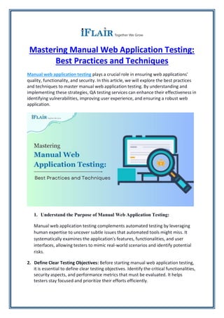 Mastering Manual Web Application Testing:
Best Practices and Techniques
Manual web application testing plays a crucial role in ensuring web applications'
quality, functionality, and security. In this article, we will explore the best practices
and techniques to master manual web application testing. By understanding and
implementing these strategies, QA testing services can enhance their effectiveness in
identifying vulnerabilities, improving user experience, and ensuring a robust web
application.
1. Understand the Purpose of Manual Web Application Testing:
Manual web application testing complements automated testing by leveraging
human expertise to uncover subtle issues that automated tools might miss. It
systematically examines the application's features, functionalities, and user
interfaces, allowing testers to mimic real-world scenarios and identify potential
risks.
2. Define Clear Testing Objectives: Before starting manual web application testing,
it is essential to define clear testing objectives. Identify the critical functionalities,
security aspects, and performance metrics that must be evaluated. It helps
testers stay focused and prioritize their efforts efficiently.
 