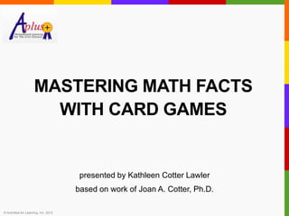 MASTERING MATH FACTS
                        WITH CARD GAMES


                                        presented by Kathleen Cotter Lawler
                                       based on work of Joan A. Cotter, Ph.D.

© Activities for Learning, Inc. 2012
 
