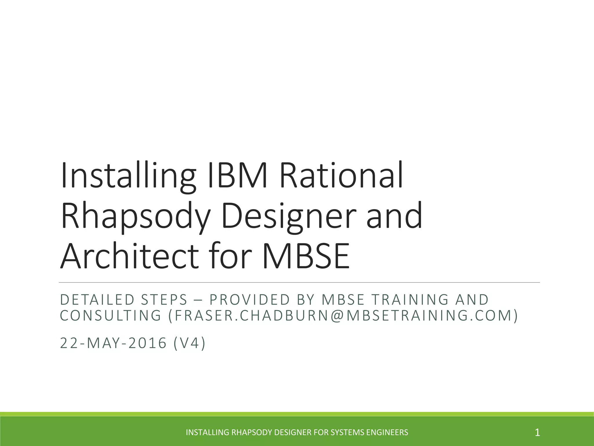 Installing IBM Rational
Rhapsody Designer and
Architect for MBSE
DETAILED STEPS – PROVIDED BY MBSE TRAINING AND
CONSULTING (FRASER.CHADBURN@MBSETRAINING.COM)
22-MAY-2016 (V4)
INSTALLING RHAPSODY DESIGNER FOR SYSTEMS ENGINEERS 1
 