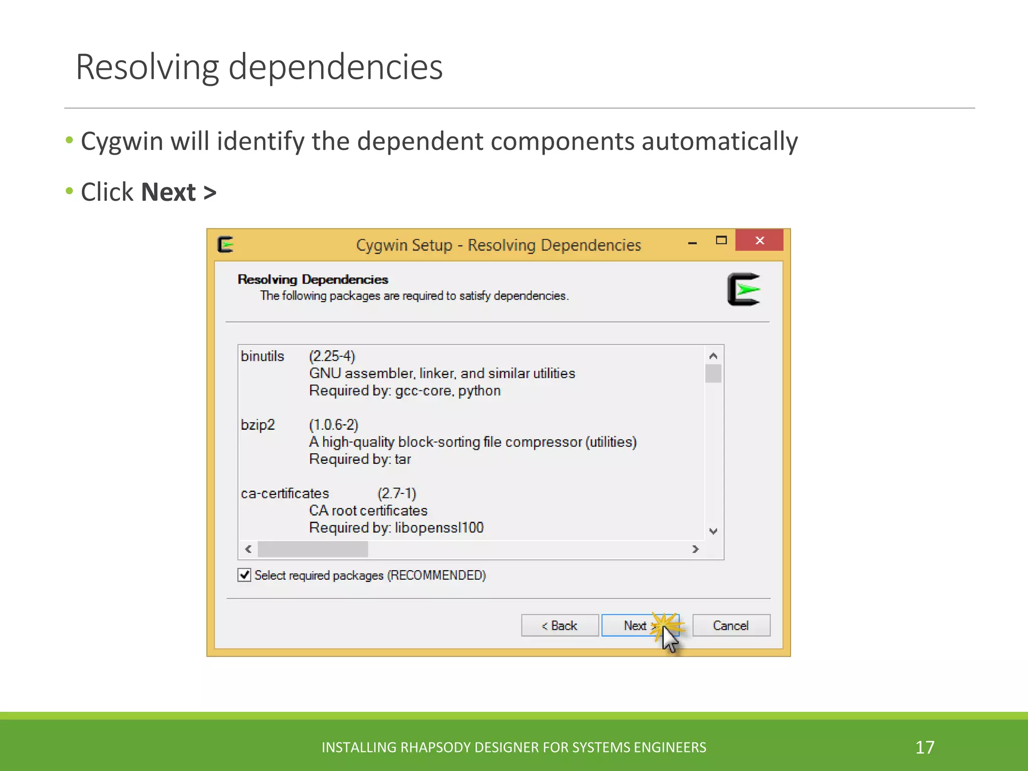Resolving dependencies
• Cygwin will identify the dependent components automatically
• Click Next >
INSTALLING RHAPSODY DESIGNER FOR SYSTEMS ENGINEERS 17
 