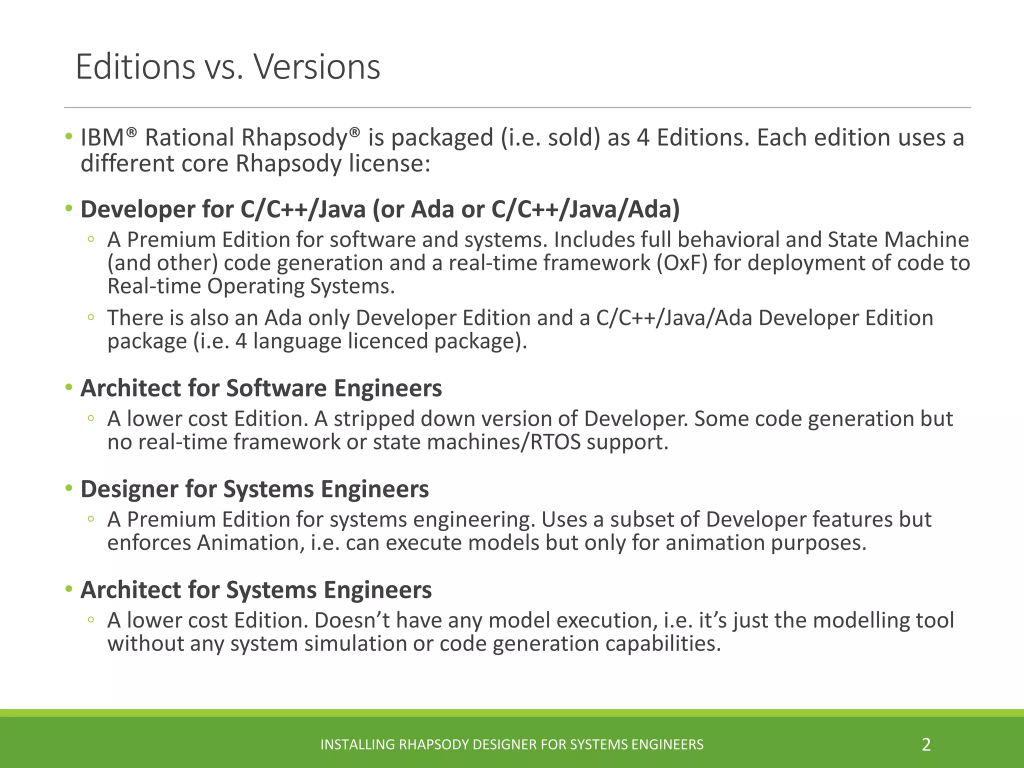 Editions vs. Versions
• IBM® Rational Rhapsody® is packaged (i.e. sold) as 4 Editions. Each edition uses a
different core Rhapsody license:
• Developer for C/C++/Java (or Ada or C/C++/Java/Ada)
◦ A Premium Edition for software and systems. Includes full behavioral and State Machine
(and other) code generation and a real-time framework (OxF) for deployment of code to
Real-time Operating Systems.
◦ There is also an Ada only Developer Edition and a C/C++/Java/Ada Developer Edition
package (i.e. 4 language licenced package).
• Architect for Software Engineers
◦ A lower cost Edition. A stripped down version of Developer. Some code generation but
no real-time framework or state machines/RTOS support.
• Designer for Systems Engineers
◦ A Premium Edition for systems engineering. Uses a subset of Developer features but
enforces Animation, i.e. can execute models but only for animation purposes.
• Architect for Systems Engineers
◦ A lower cost Edition. Doesn’t have any model execution, i.e. it’s just the modelling tool
without any system simulation or code generation capabilities.
INSTALLING RHAPSODY DESIGNER FOR SYSTEMS ENGINEERS 2
 