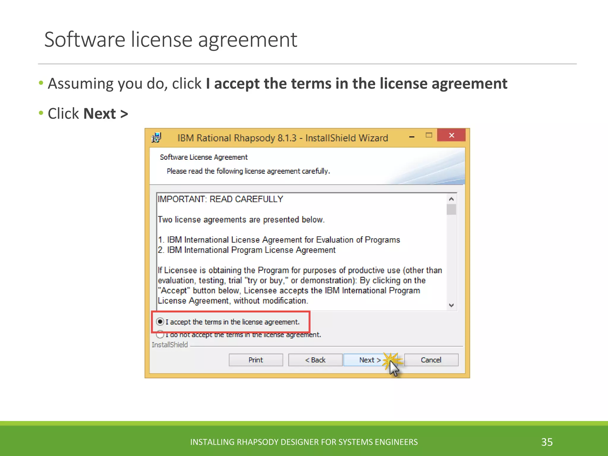 Software license agreement
• Assuming you do, click I accept the terms in the license agreement
• Click Next >
INSTALLING RHAPSODY DESIGNER FOR SYSTEMS ENGINEERS 35
 