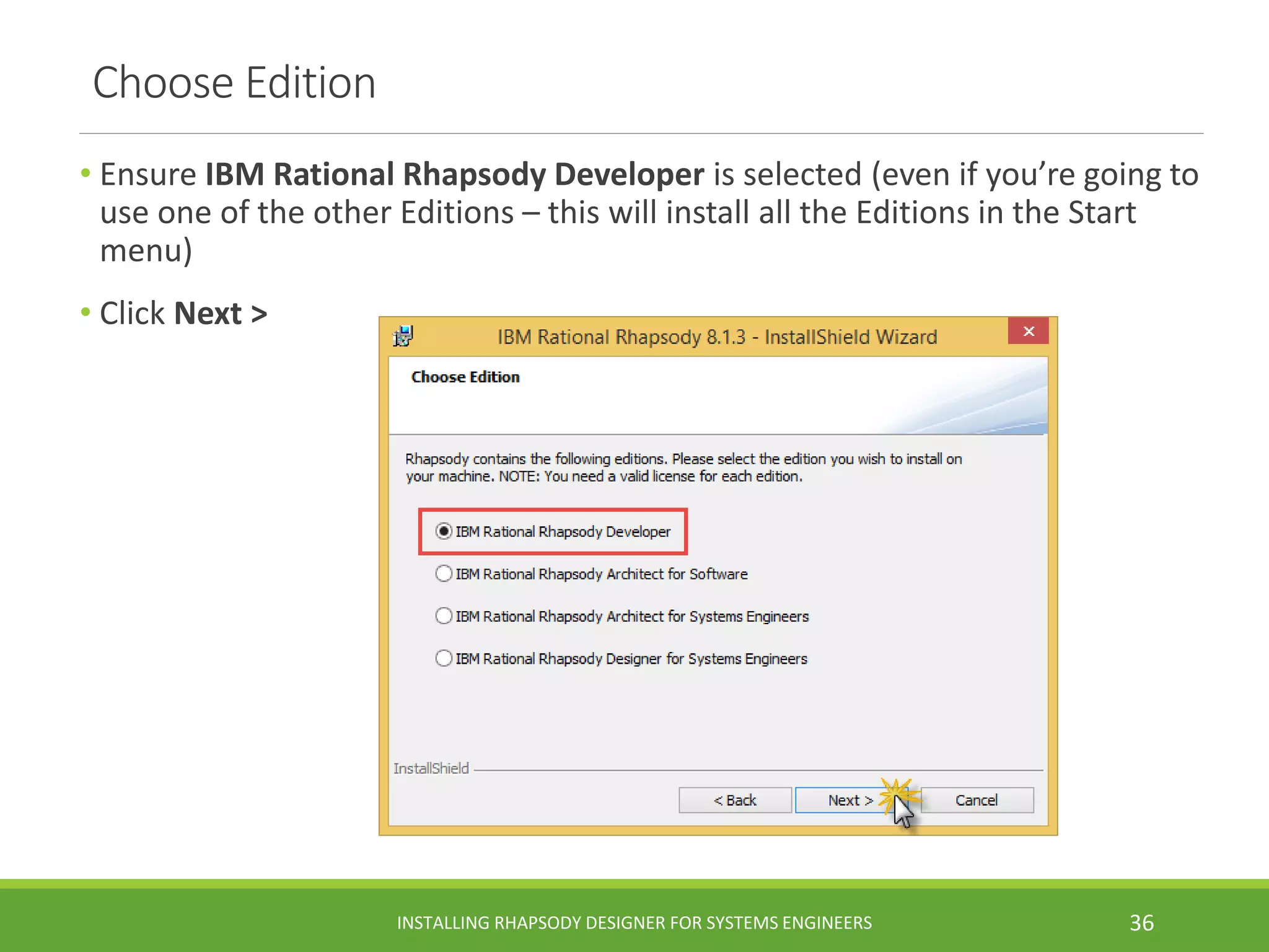 Choose Edition
• Ensure IBM Rational Rhapsody Developer is selected (even if you’re going to
use one of the other Editions – this will install all the Editions in the Start
menu)
• Click Next >
INSTALLING RHAPSODY DESIGNER FOR SYSTEMS ENGINEERS 36
 