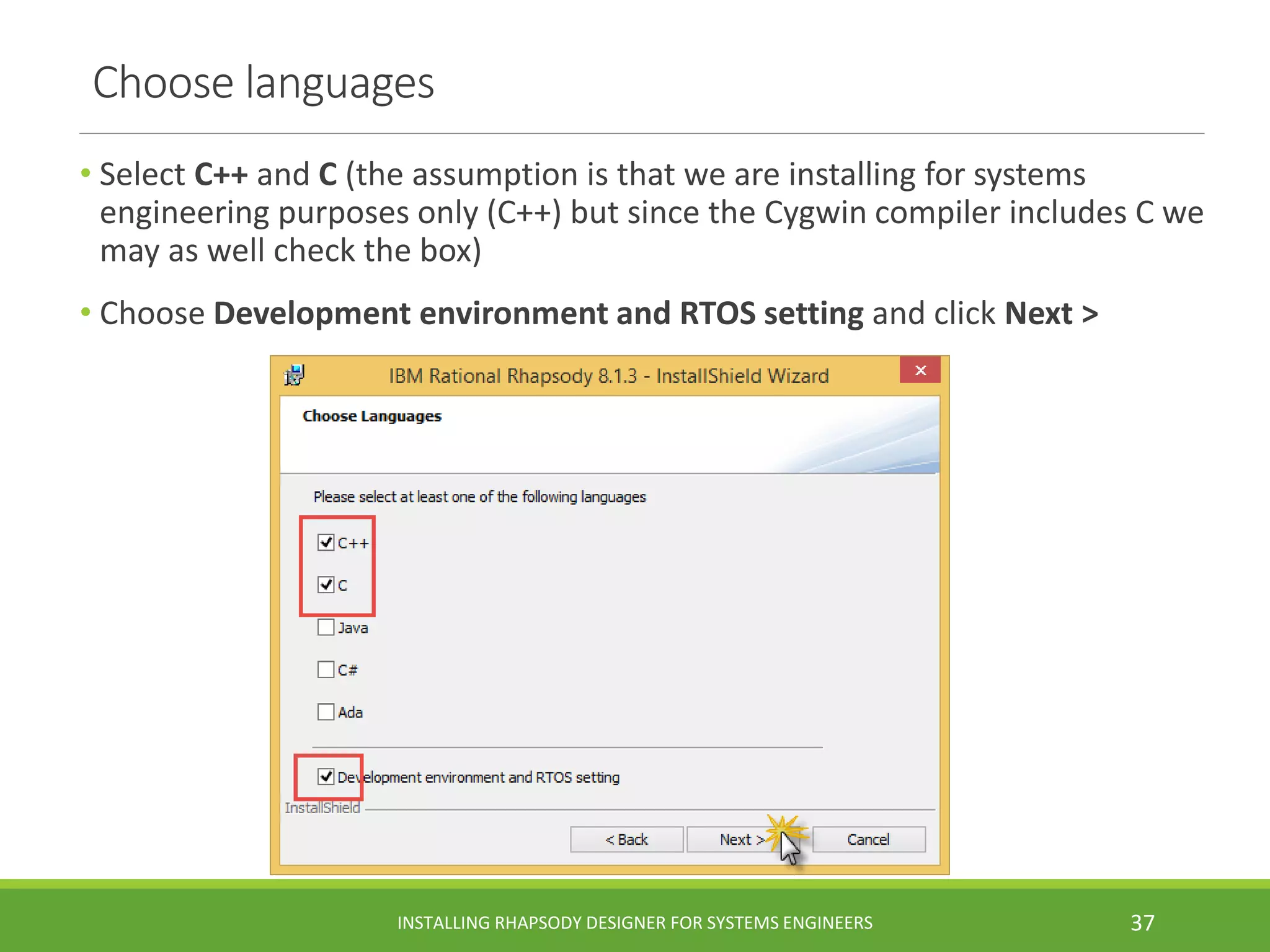 Choose languages
• Select C++ and C (the assumption is that we are installing for systems
engineering purposes only (C++) but since the Cygwin compiler includes C we
may as well check the box)
• Choose Development environment and RTOS setting and click Next >
INSTALLING RHAPSODY DESIGNER FOR SYSTEMS ENGINEERS 37
 